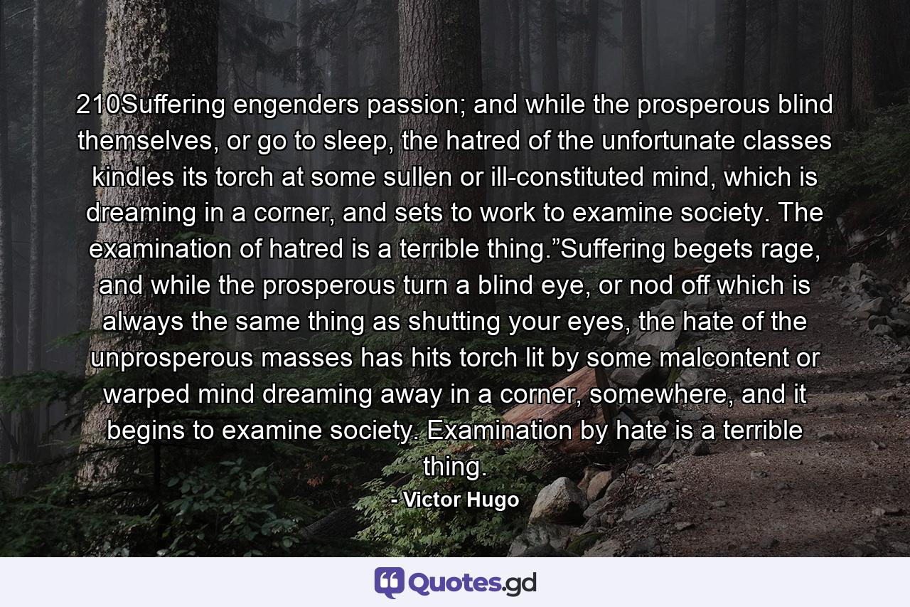 210Suffering engenders passion; and while the prosperous blind themselves, or go to sleep, the hatred of the unfortunate classes kindles its torch at some sullen or ill-constituted mind, which is dreaming in a corner, and sets to work to examine society. The examination of hatred is a terrible thing.”Suffering begets rage, and while the prosperous turn a blind eye, or nod off which is always the same thing as shutting your eyes, the hate of the unprosperous masses has hits torch lit by some malcontent or warped mind dreaming away in a corner, somewhere, and it begins to examine society. Examination by hate is a terrible thing. - Quote by Victor Hugo