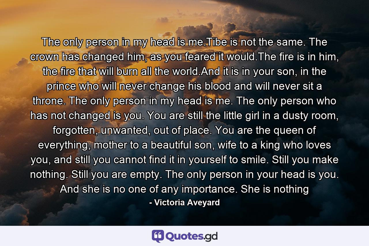 The only person in my head is me.Tibe is not the same. The crown has changed him, as you feared it would.The fire is in him, the fire that will burn all the world.And it is in your son, in the prince who will never change his blood and will never sit a throne.  The only person in my head is me. The only person who has not changed is you. You are still the little girl in a dusty room, forgotten, unwanted, out of place. You are the queen of everything, mother to a beautiful son, wife to a king who loves you, and still you cannot find it in yourself to smile. Still you make nothing. Still you are empty. The only person in your head is you. And she is no one of any importance. She is nothing - Quote by Victoria Aveyard