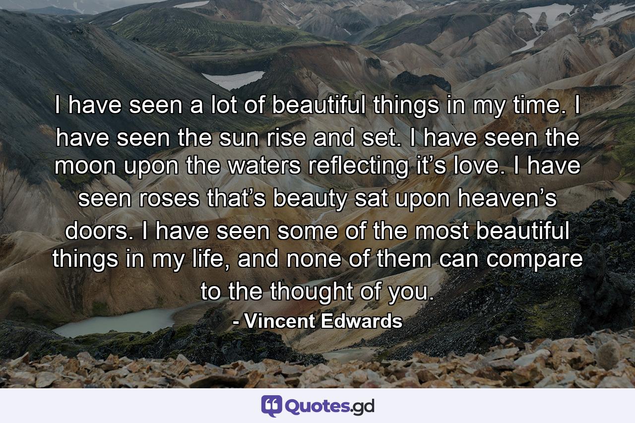 I have seen a lot of beautiful things in my time. I have seen the sun rise and set. I have seen the moon upon the waters reflecting it’s love. I have seen roses that’s beauty sat upon heaven’s doors. I have seen some of the most beautiful things in my life, and none of them can compare to the thought of you. - Quote by Vincent Edwards