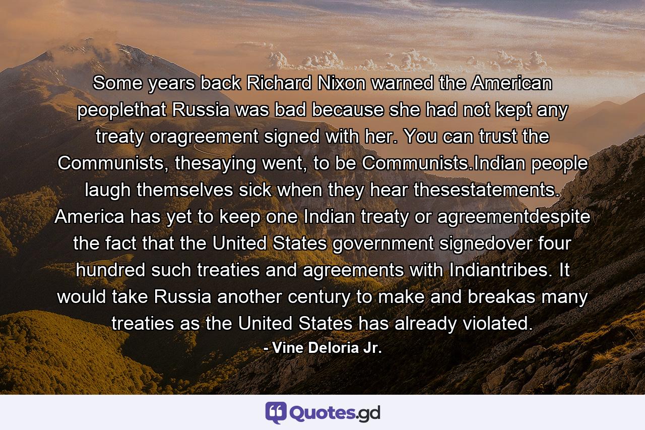 Some years back Richard Nixon warned the American peoplethat Russia was bad because she had not kept any treaty oragreement signed with her. You can trust the Communists, thesaying went, to be Communists.Indian people laugh themselves sick when they hear thesestatements. America has yet to keep one Indian treaty or agreementdespite the fact that the United States government signedover four hundred such treaties and agreements with Indiantribes. It would take Russia another century to make and breakas many treaties as the United States has already violated. - Quote by Vine Deloria Jr.