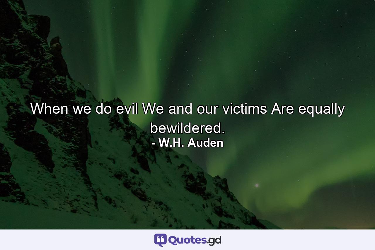 When we do evil  We and our victims Are equally bewildered. - Quote by W.H. Auden