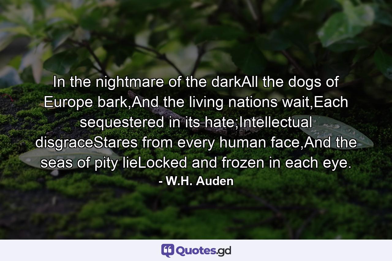 In the nightmare of the darkAll the dogs of Europe bark,And the living nations wait,Each sequestered in its hate;Intellectual disgraceStares from every human face,And the seas of pity lieLocked and frozen in each eye. - Quote by W.H. Auden