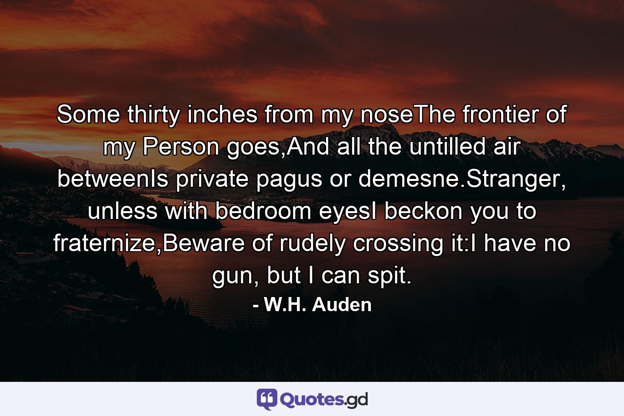 Some thirty inches from my noseThe frontier of my Person goes,And all the untilled air betweenIs private pagus or demesne.Stranger, unless with bedroom eyesI beckon you to fraternize,Beware of rudely crossing it:I have no gun, but I can spit. - Quote by W.H. Auden