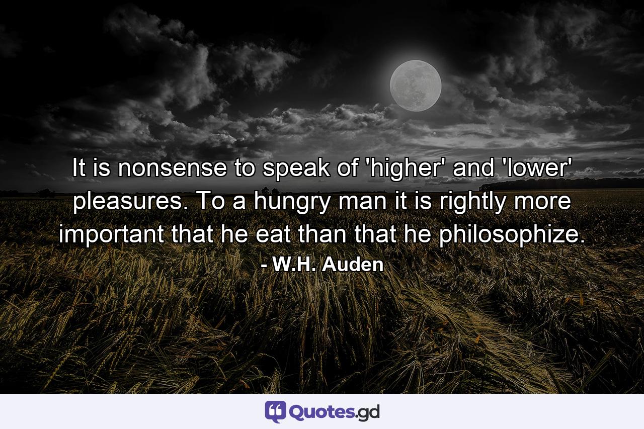 It is nonsense to speak of 'higher' and 'lower' pleasures. To a hungry man it is  rightly  more important that he eat than that he philosophize. - Quote by W.H. Auden