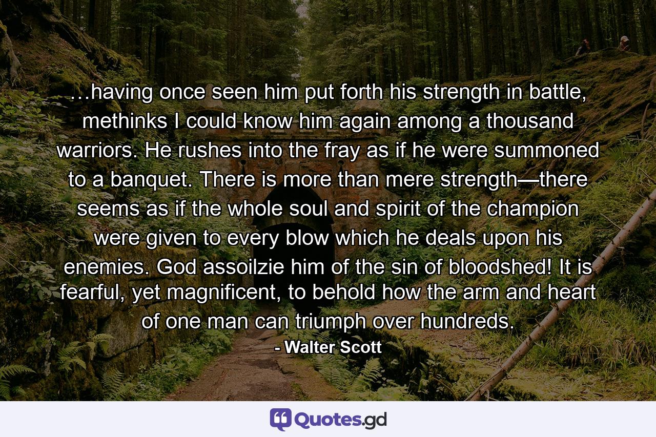 …having once seen him put forth his strength in battle, methinks I could know him again among a thousand warriors. He rushes into the fray as if he were summoned to a banquet. There is more than mere strength—there seems as if the whole soul and spirit of the champion were given to every blow which he deals upon his enemies. God assoilzie him of the sin of bloodshed! It is fearful, yet magnificent, to behold how the arm and heart of one man can triumph over hundreds. - Quote by Walter Scott