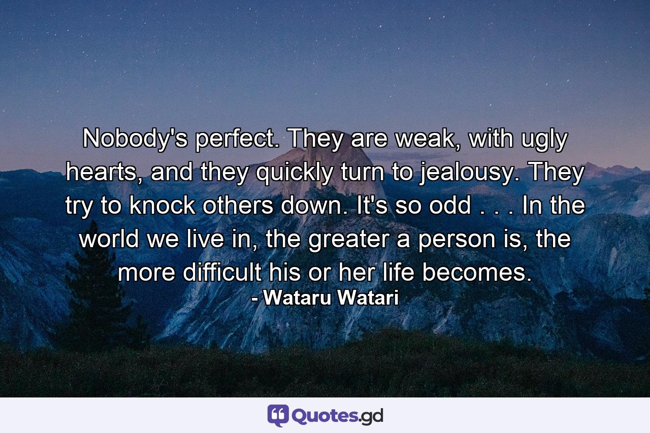 Nobody's perfect. They are weak, with ugly hearts, and they quickly turn to jealousy. They try to knock others down. It's so odd . . . In the world we live in, the greater a person is, the more difficult his or her life becomes. - Quote by Wataru Watari