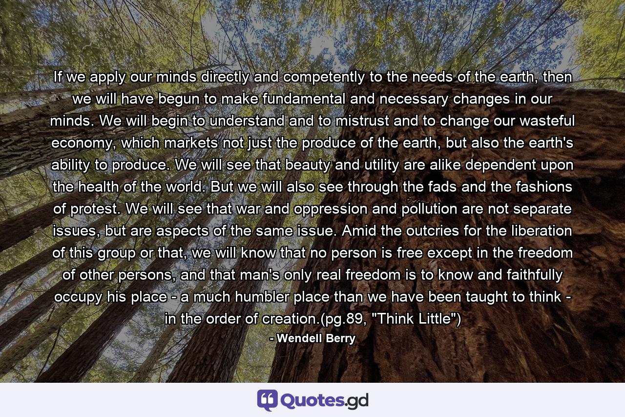 If we apply our minds directly and competently to the needs of the earth, then we will have begun to make fundamental and necessary changes in our minds. We will begin to understand and to mistrust and to change our wasteful economy, which markets not just the produce of the earth, but also the earth's ability to produce. We will see that beauty and utility are alike dependent upon the health of the world. But we will also see through the fads and the fashions of protest. We will see that war and oppression and pollution are not separate issues, but are aspects of the same issue. Amid the outcries for the liberation of this group or that, we will know that no person is free except in the freedom of other persons, and that man's only real freedom is to know and faithfully occupy his place - a much humbler place than we have been taught to think - in the order of creation.(pg.89, 