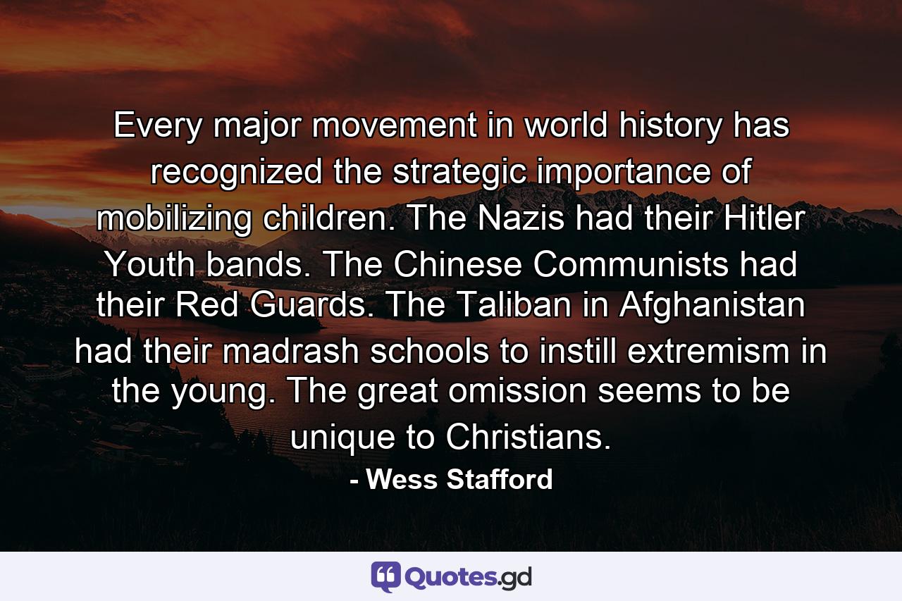 Every major movement in world history has recognized the strategic importance of mobilizing children. The Nazis had their Hitler Youth bands. The Chinese Communists had their Red Guards. The Taliban in Afghanistan had their madrash schools to instill extremism in the young. The great omission seems to be unique to Christians. - Quote by Wess Stafford