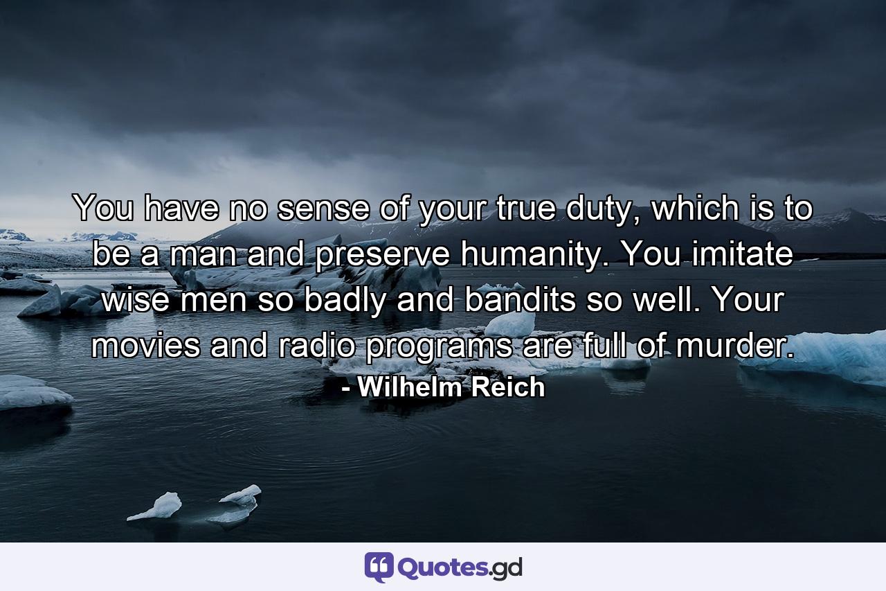 You have no sense of your true duty, which is to be a man and preserve humanity. You imitate wise men so badly and bandits so well. Your movies and radio programs are full of murder. - Quote by Wilhelm Reich