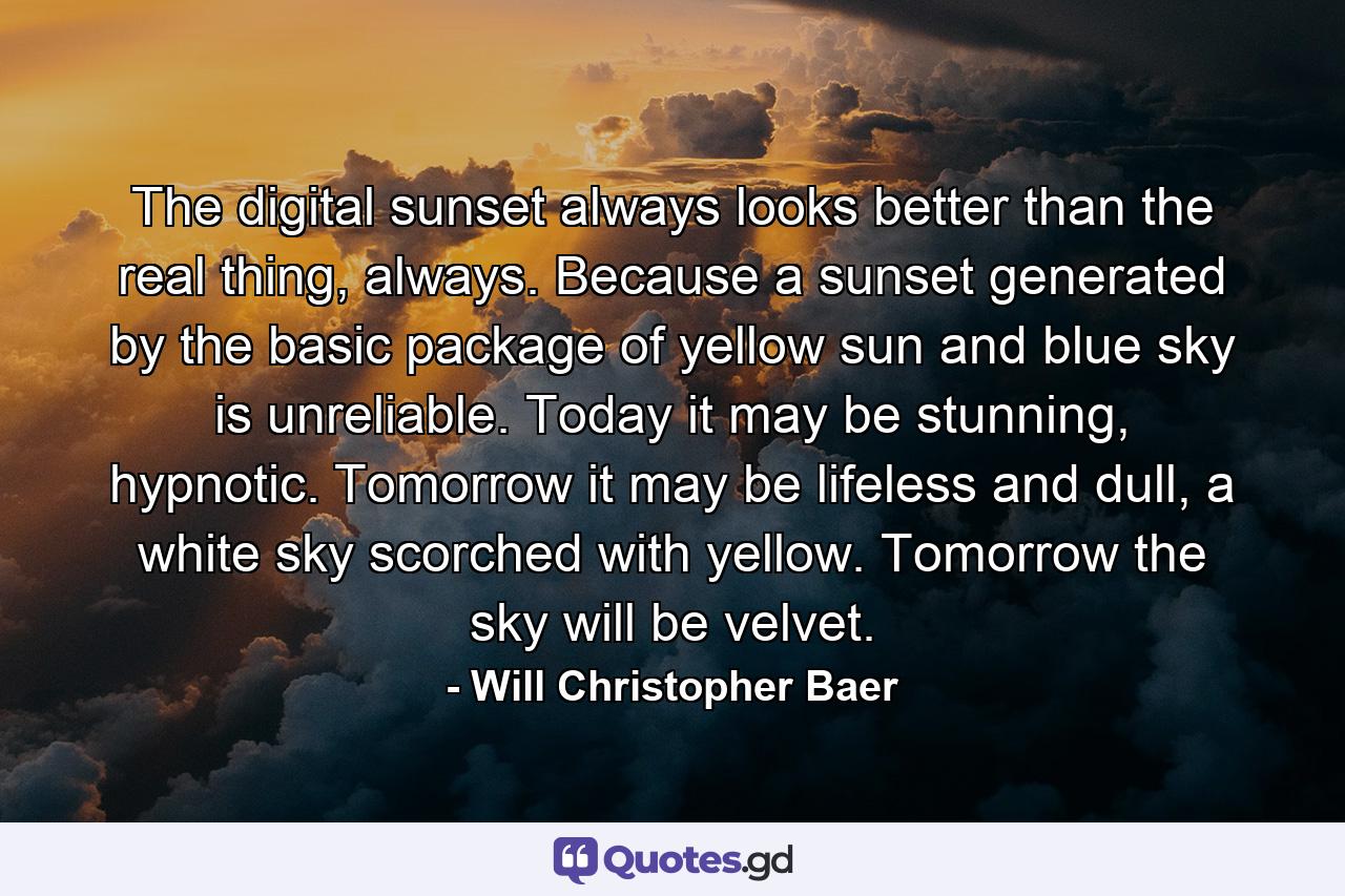 The digital sunset always looks better than the real thing, always. Because a sunset generated by the basic package of yellow sun and blue sky is unreliable. Today it may be stunning, hypnotic. Tomorrow it may be lifeless and dull, a white sky scorched with yellow. Tomorrow the sky will be velvet. - Quote by Will Christopher Baer