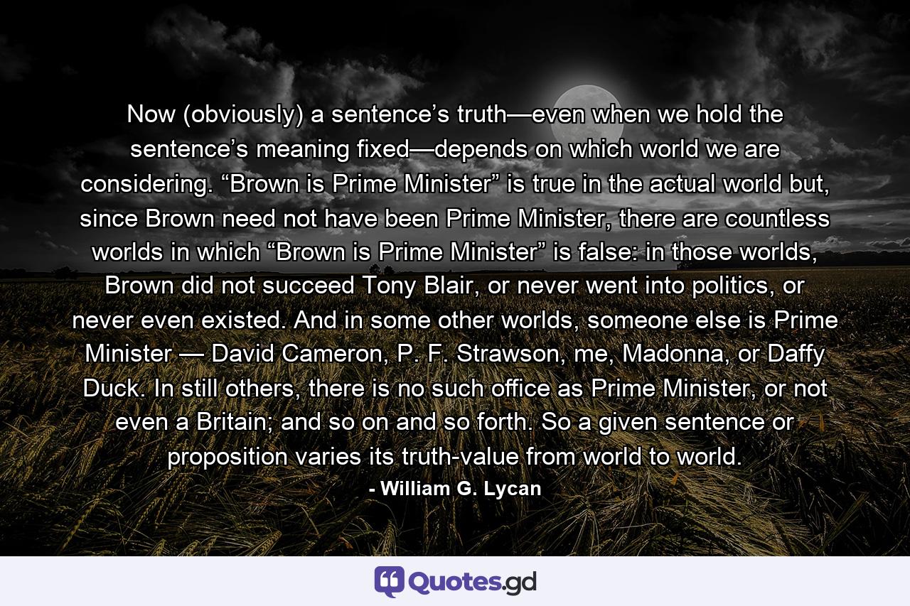 Now (obviously) a sentence’s truth—even when we hold the sentence’s meaning fixed—depends on which world we are considering. “Brown is Prime Minister” is true in the actual world but, since Brown need not have been Prime Minister, there are countless worlds in which “Brown is Prime Minister” is false: in those worlds, Brown did not succeed Tony Blair, or never went into politics, or never even existed. And in some other worlds, someone else is Prime Minister — David Cameron, P. F. Strawson, me, Madonna, or Daffy Duck. In still others, there is no such office as Prime Minister, or not even a Britain; and so on and so forth. So a given sentence or proposition varies its truth-value from world to world. - Quote by William G. Lycan