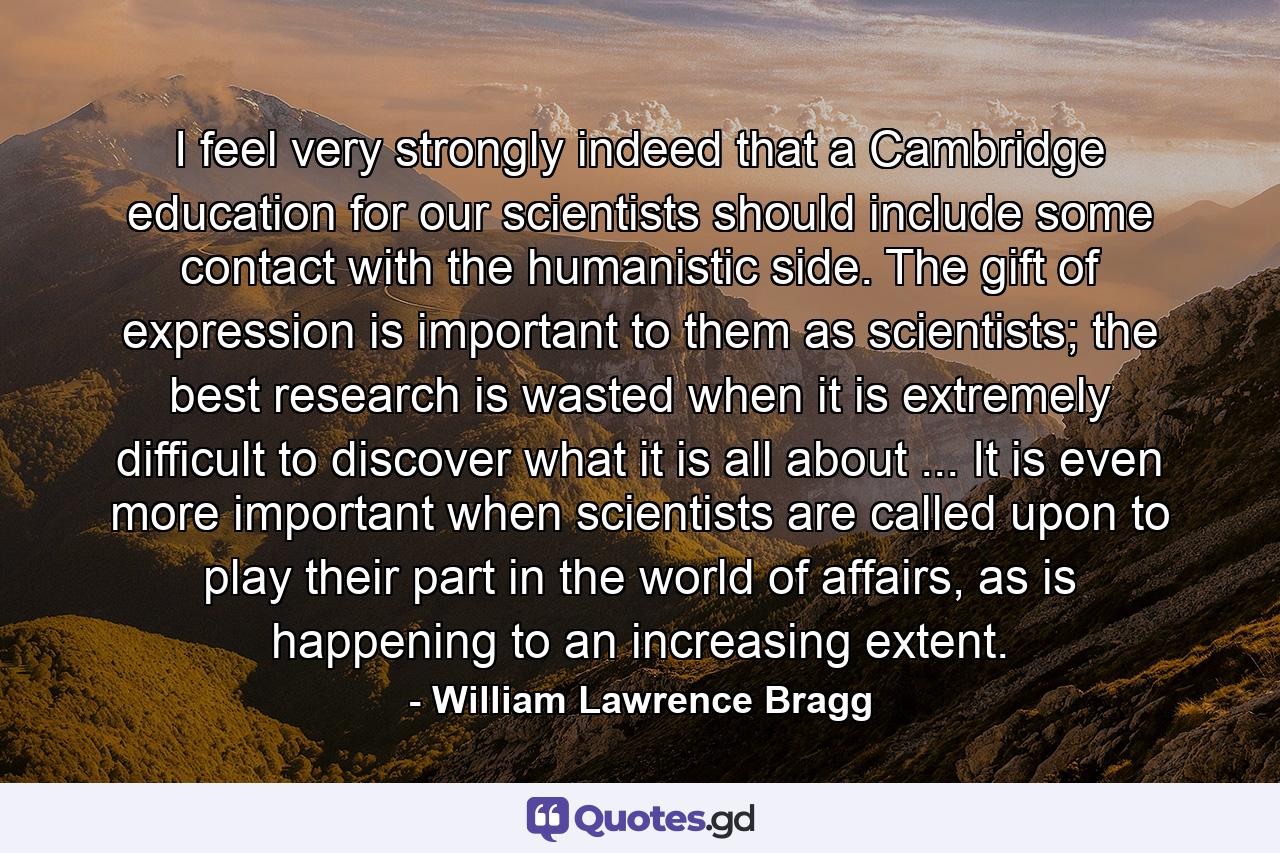 I feel very strongly indeed that a Cambridge education for our scientists should include some contact with the humanistic side. The gift of expression is important to them as scientists; the best research is wasted when it is extremely difficult to discover what it is all about ... It is even more important when scientists are called upon to play their part in the world of affairs, as is happening to an increasing extent. - Quote by William Lawrence Bragg