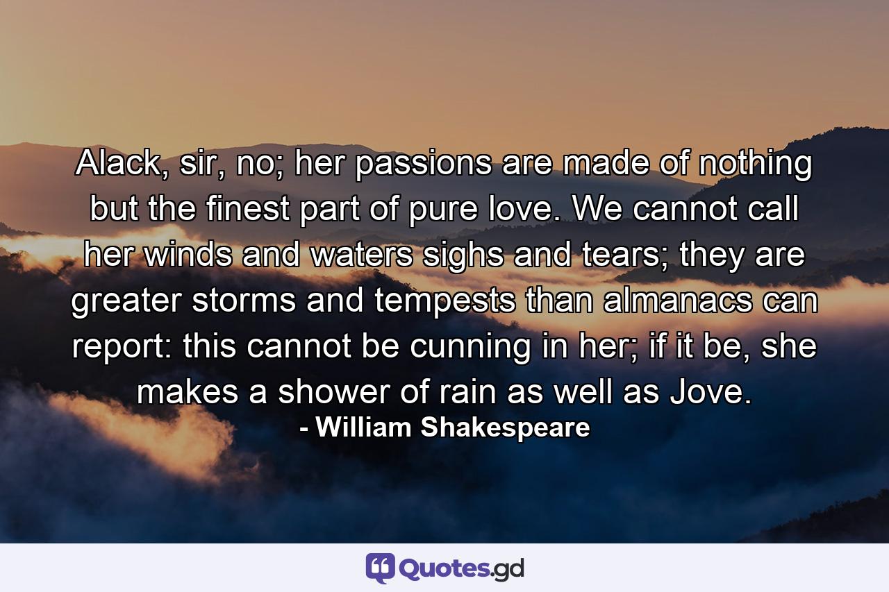 Alack, sir, no; her passions are made of nothing but the finest part of pure love. We cannot call her winds and waters sighs and tears; they are greater storms and tempests than almanacs can report: this cannot be cunning in her; if it be, she makes a shower of rain as well as Jove. - Quote by William Shakespeare