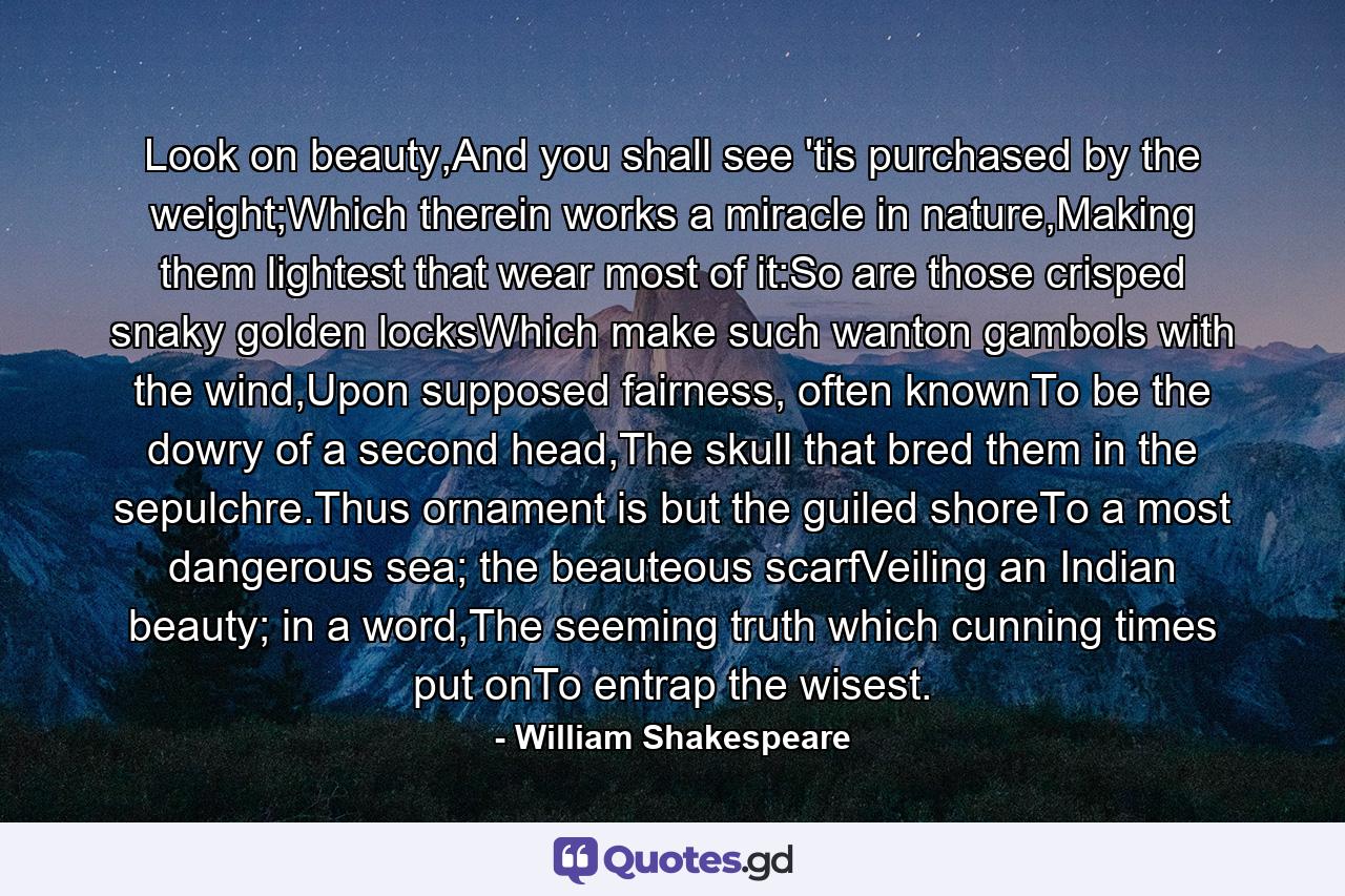 Look on beauty,And you shall see 'tis purchased by the weight;Which therein works a miracle in nature,Making them lightest that wear most of it:So are those crisped snaky golden locksWhich make such wanton gambols with the wind,Upon supposed fairness, often knownTo be the dowry of a second head,The skull that bred them in the sepulchre.Thus ornament is but the guiled shoreTo a most dangerous sea; the beauteous scarfVeiling an Indian beauty; in a word,The seeming truth which cunning times put onTo entrap the wisest. - Quote by William Shakespeare