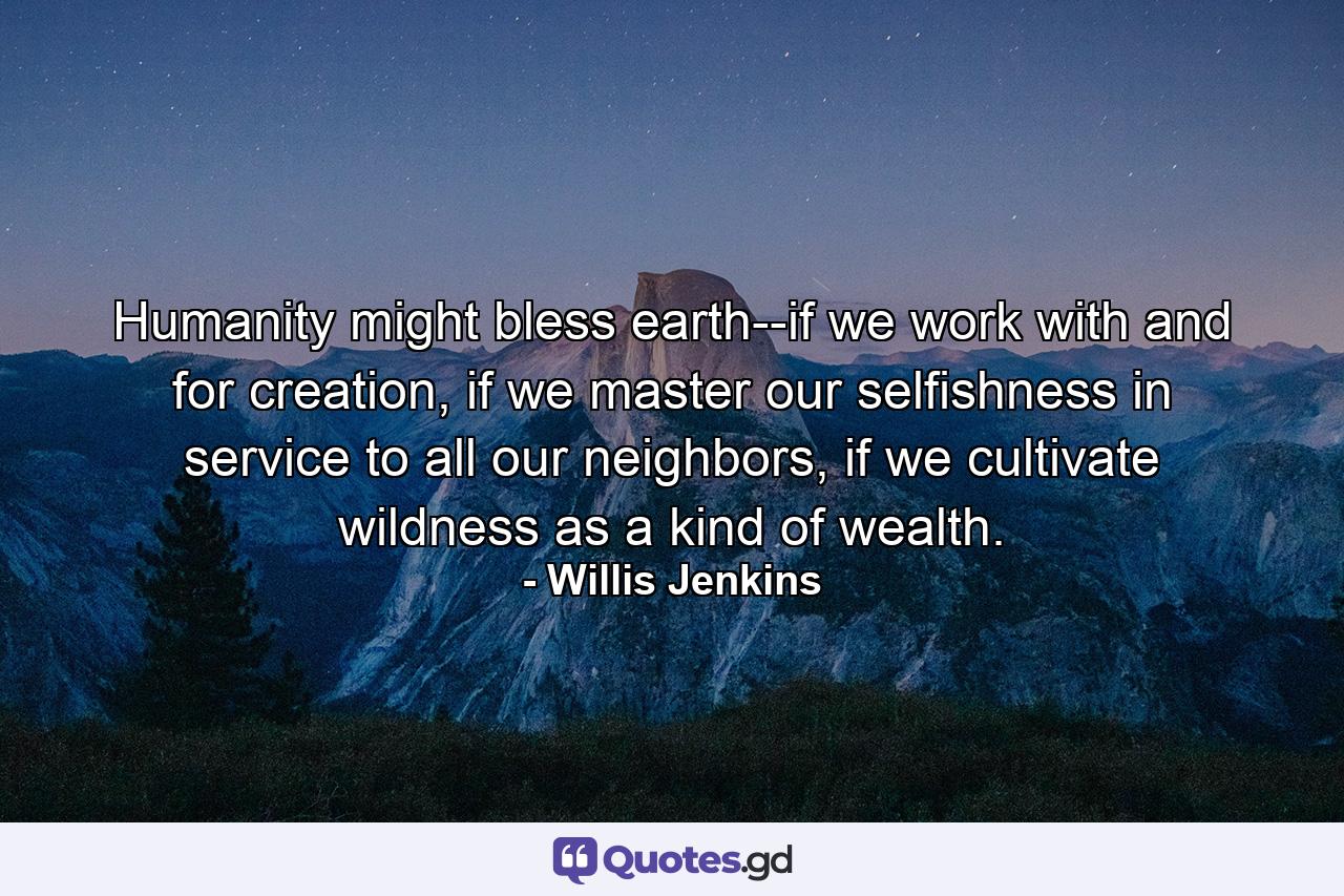 Humanity might bless earth--if we work with and for creation, if we master our selfishness in service to all our neighbors, if we cultivate wildness as a kind of wealth. - Quote by Willis Jenkins