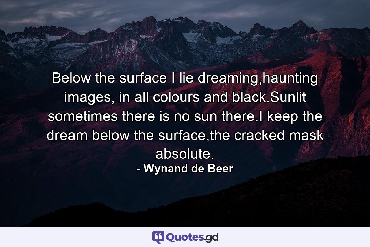 Below the surface I lie dreaming,haunting images, in all colours and black.Sunlit sometimes there is no sun there.I keep the dream below the surface,the cracked mask absolute. - Quote by Wynand de Beer