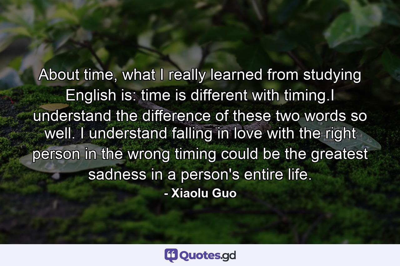 About time, what I really learned from studying English is: time is different with timing.I understand the difference of these two words so well. I understand falling in love with the right person in the wrong timing could be the greatest sadness in a person's entire life. - Quote by Xiaolu Guo