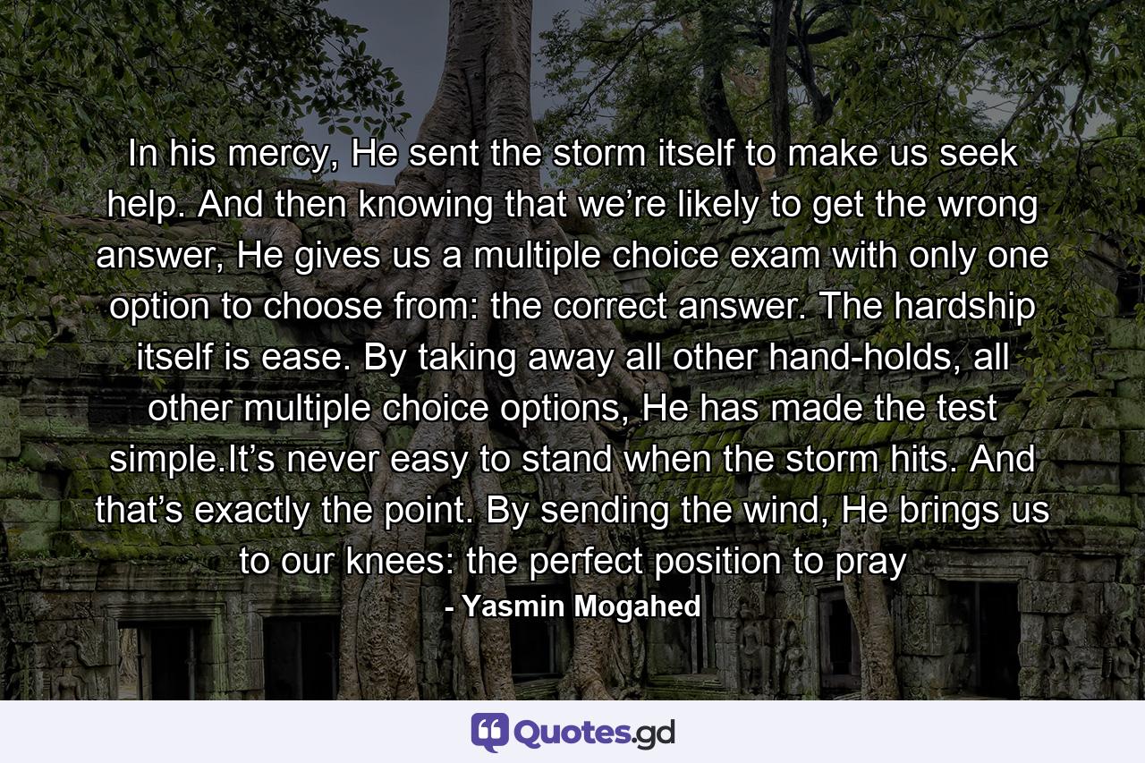 In his mercy, He sent the storm itself to make us seek help. And then knowing that we’re likely to get the wrong answer, He gives us a multiple choice exam with only one option to choose from: the correct answer. The hardship itself is ease. By taking away all other hand-holds, all other multiple choice options, He has made the test simple.It’s never easy to stand when the storm hits. And that’s exactly the point. By sending the wind, He brings us to our knees: the perfect position to pray - Quote by Yasmin Mogahed
