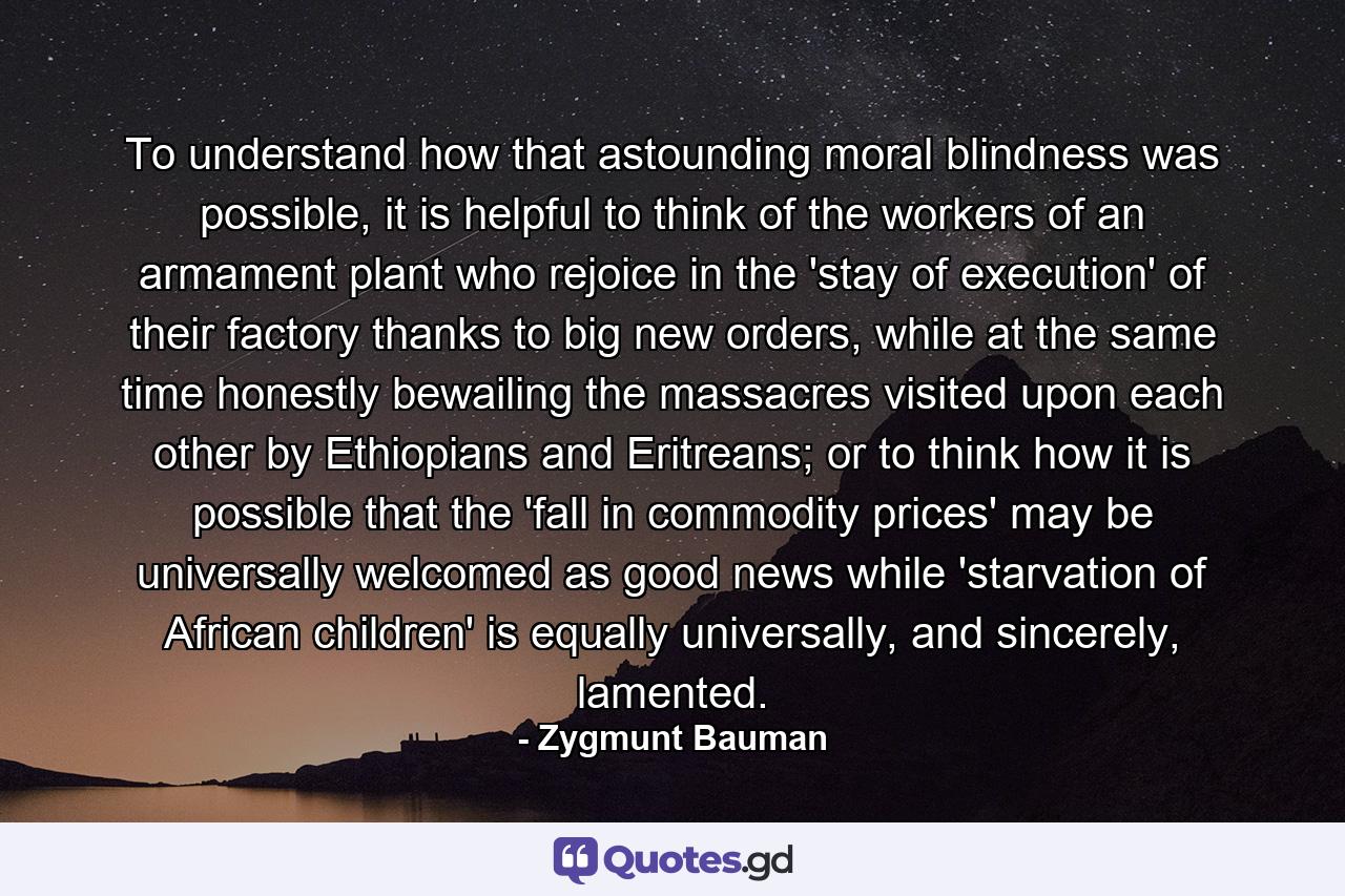 To understand how that astounding moral blindness was possible, it is helpful to think of the workers of an armament plant who rejoice in the 'stay of execution' of their factory thanks to big new orders, while at the same time honestly bewailing the massacres visited upon each other by Ethiopians and Eritreans; or to think how it is possible that the 'fall in commodity prices' may be universally welcomed as good news while 'starvation of African children' is equally universally, and sincerely, lamented. - Quote by Zygmunt Bauman