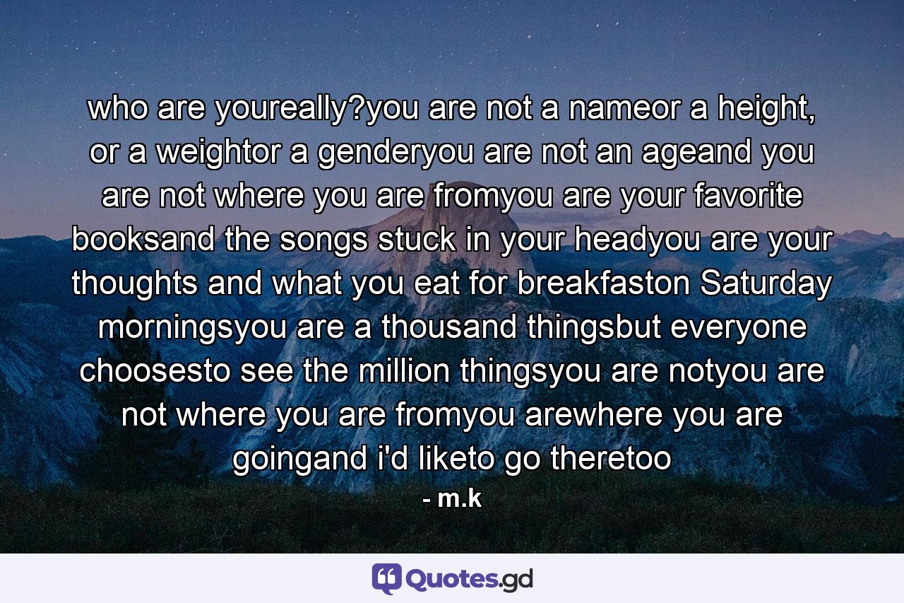 who are youreally?you are not a nameor a height, or a weightor a genderyou are not an ageand you are not where you are fromyou are your favorite booksand the songs stuck in your headyou are your thoughts and what you eat for breakfaston Saturday morningsyou are a thousand thingsbut everyone choosesto see the million thingsyou are notyou are not where you are fromyou arewhere you are goingand i'd liketo go theretoo - Quote by m.k