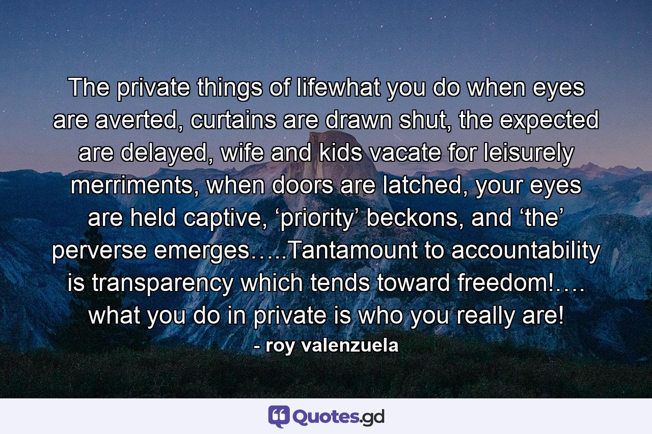 The private things of lifewhat you do when eyes are averted, curtains are drawn shut, the expected are delayed, wife and kids vacate for leisurely merriments, when doors are latched, your eyes are held captive, ‘priority’ beckons, and ‘the’ perverse emerges…..Tantamount to accountability is transparency which tends toward freedom!…. what you do in private is who you really are! - Quote by roy valenzuela