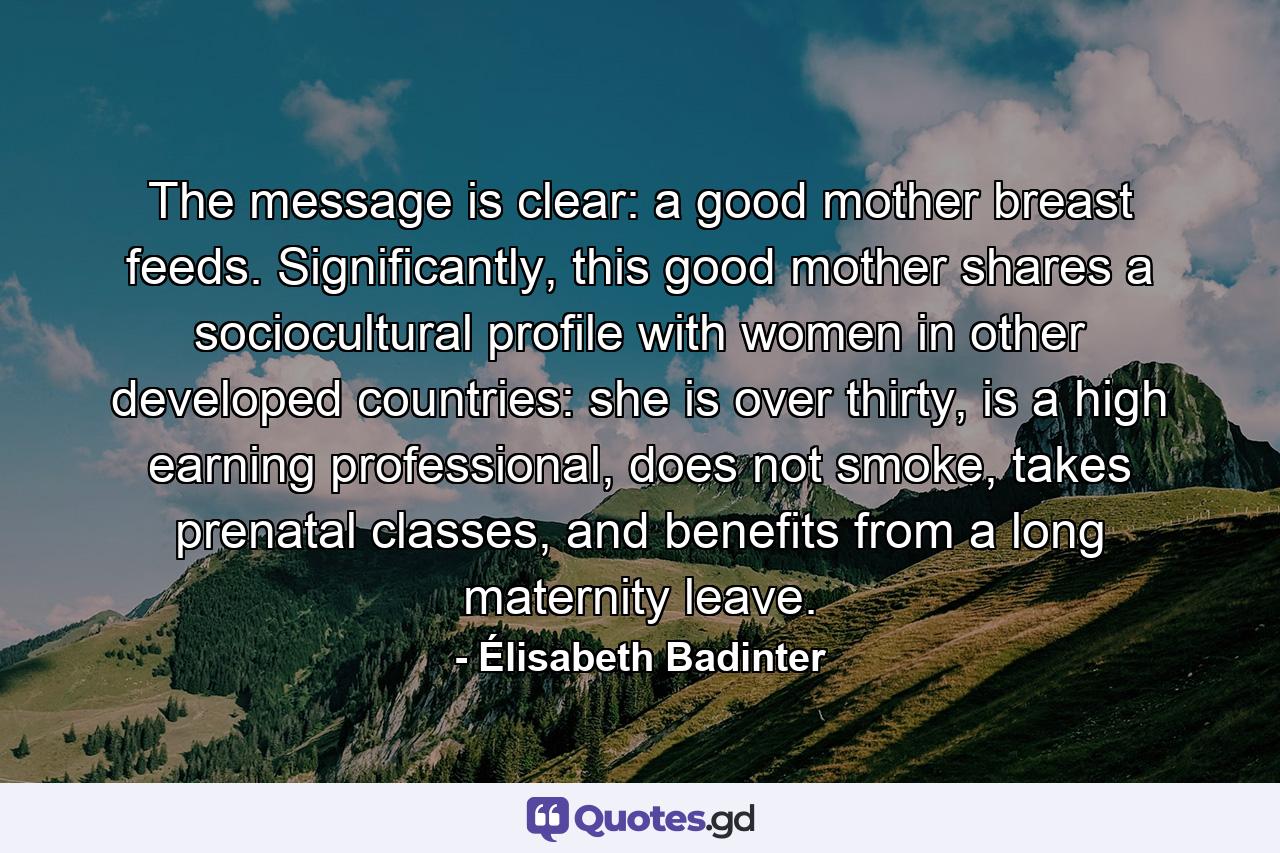 The message is clear: a good mother breast feeds. Significantly, this good mother shares a sociocultural profile with women in other developed countries: she is over thirty, is a high earning professional, does not smoke, takes prenatal classes, and benefits from a long maternity leave. - Quote by Élisabeth Badinter