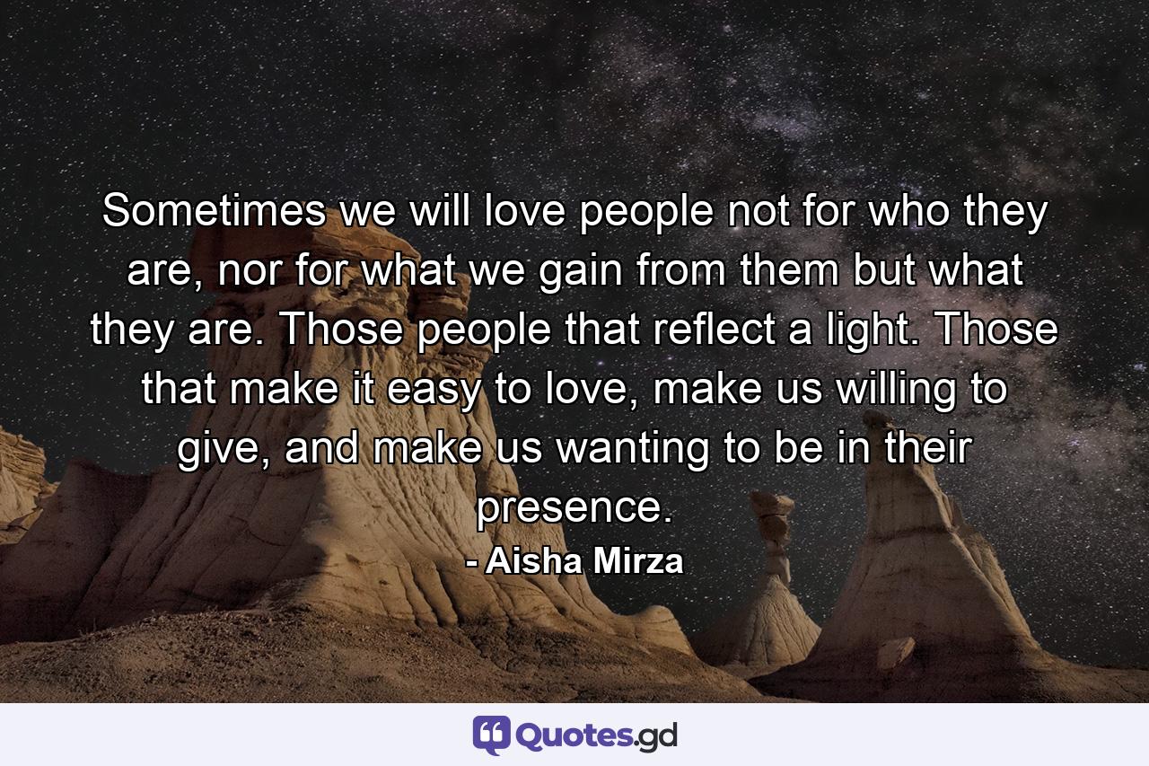 Sometimes we will love people not for who they are, nor for what we gain from them but what they are. Those people that reflect a light. Those that make it easy to love, make us willing to give, and make us wanting to be in their presence. - Quote by Aisha Mirza