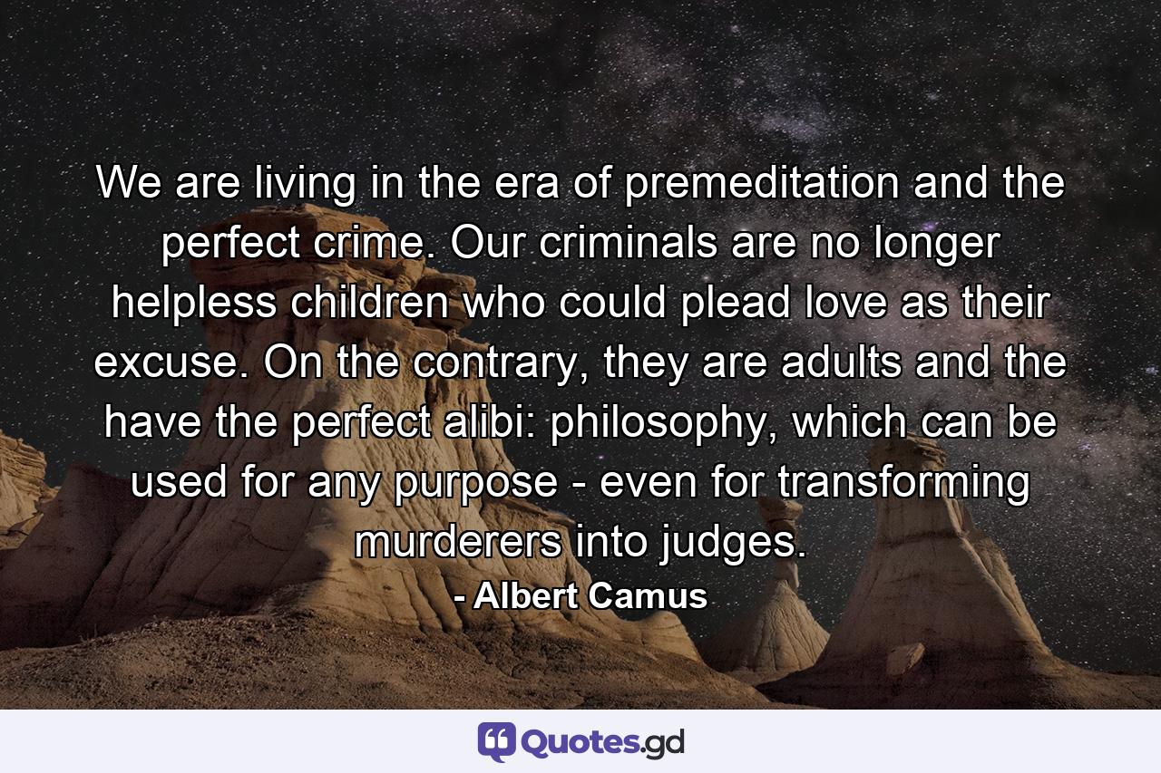We are living in the era of premeditation and the perfect crime. Our criminals are no longer helpless children who could plead love as their excuse. On the contrary, they are adults and the have the perfect alibi: philosophy, which can be used for any purpose - even for transforming murderers into judges. - Quote by Albert Camus