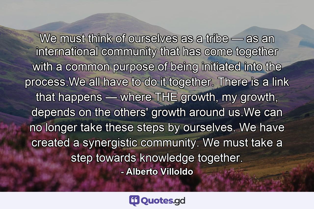 We must think of ourselves as a tribe — as an international community that has come together with a common purpose of being initiated into the process.We all have to do it together. There is a link that happens — where THE growth, my growth, depends on the others' growth around us.We can no longer take these steps by ourselves. We have created a synergistic community. We must take a step towards knowledge together. - Quote by Alberto Villoldo