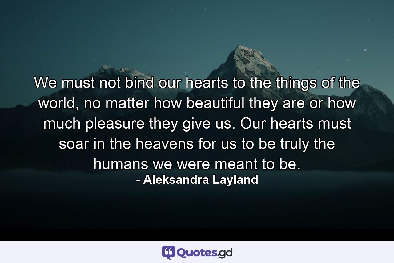 We must not bind our hearts to the things of the world, no matter how beautiful they are or how much pleasure they give us. Our hearts must soar in the heavens for us to be truly the humans we were meant to be. - Quote by Aleksandra Layland