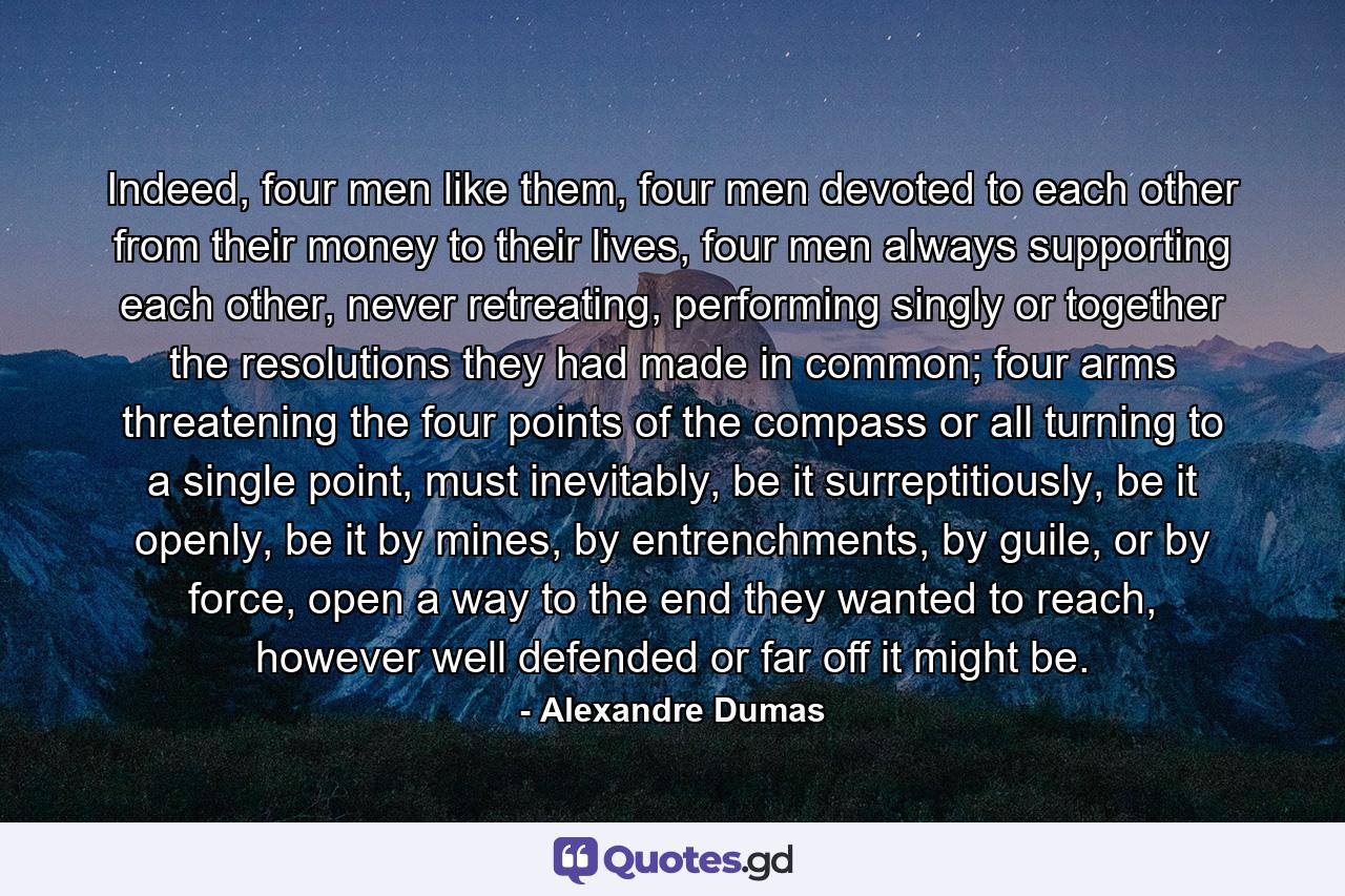 Indeed, four men like them, four men devoted to each other from their money to their lives, four men always supporting each other, never retreating, performing singly or together the resolutions they had made in common; four arms threatening the four points of the compass or all turning to a single point, must inevitably, be it surreptitiously, be it openly, be it by mines, by entrenchments, by guile, or by force, open a way to the end they wanted to reach, however well defended or far off it might be. - Quote by Alexandre Dumas