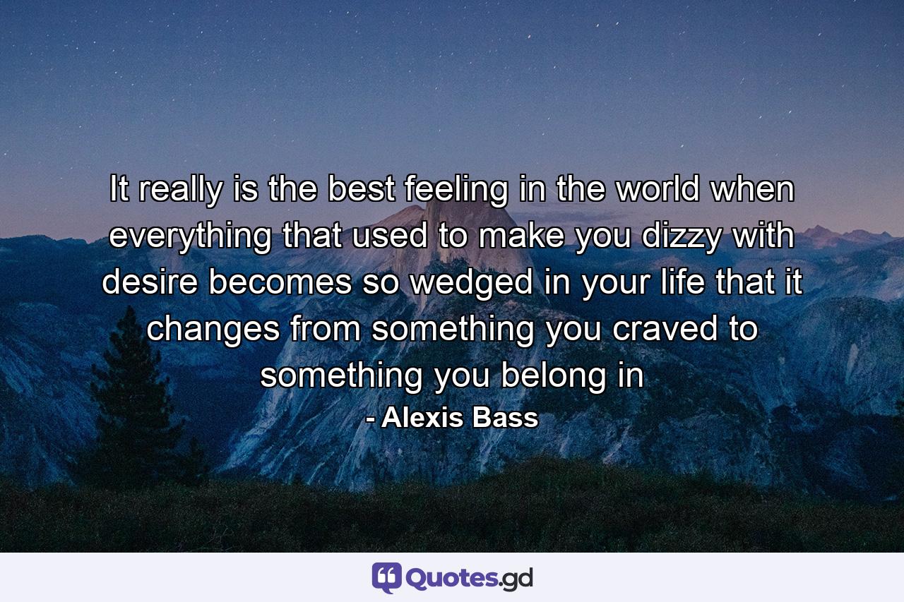 It really is the best feeling in the world when everything that used to make you dizzy with desire becomes so wedged in your life that it changes from something you craved to something you belong in - Quote by Alexis Bass