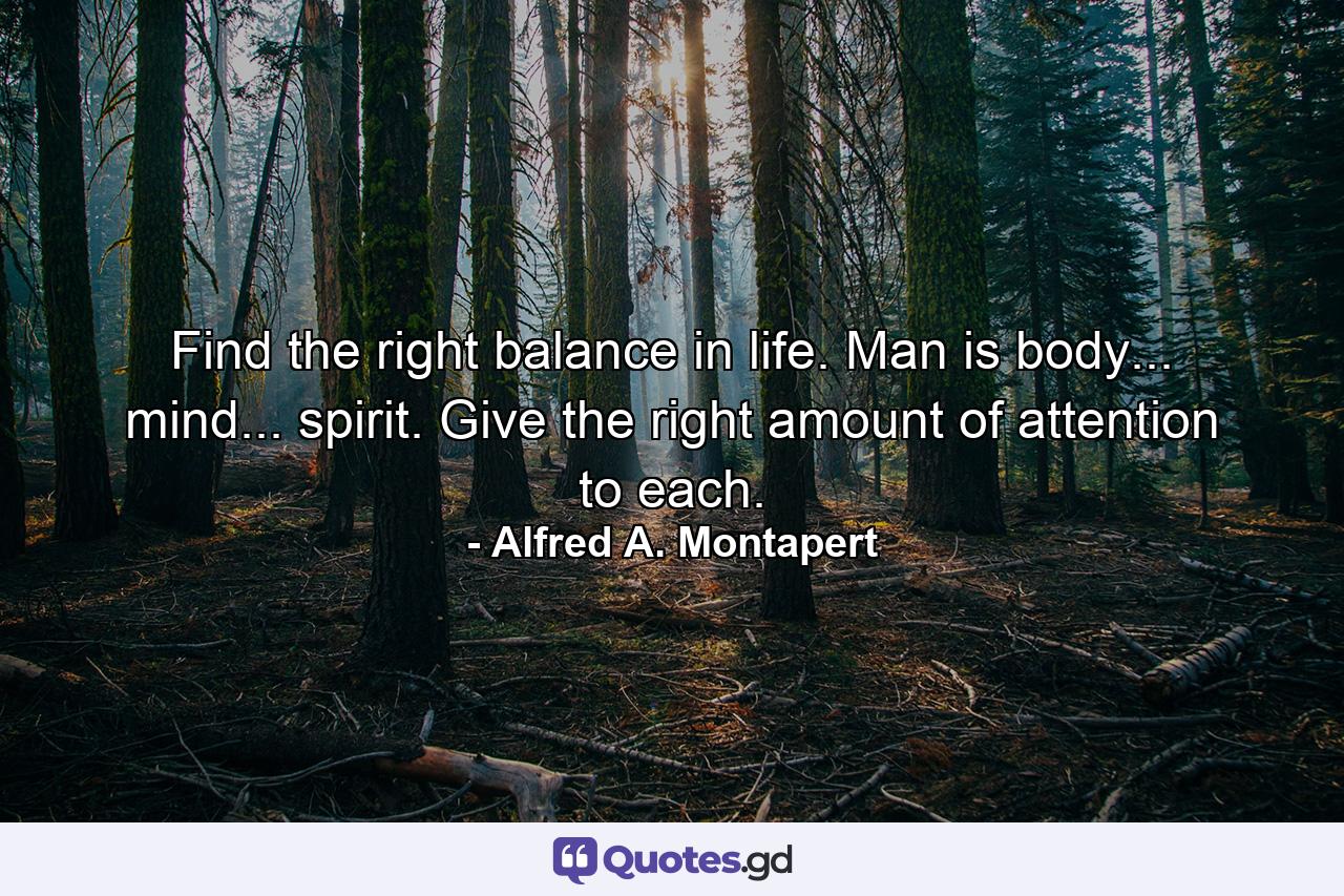 Find the right balance in life. Man is body... mind... spirit. Give the right amount of attention to each. - Quote by Alfred A. Montapert