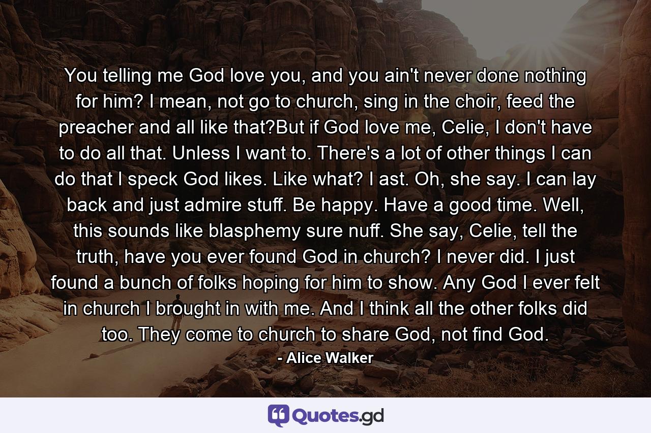 You telling me God love you, and you ain't never done nothing for him? I mean, not go to church, sing in the choir, feed the preacher and all like that?But if God love me, Celie, I don't have to do all that. Unless I want to. There's a lot of other things I can do that I speck God likes. Like what? I ast. Oh, she say. I can lay back and just admire stuff. Be happy. Have a good time. Well, this sounds like blasphemy sure nuff. She say, Celie, tell the truth, have you ever found God in church? I never did. I just found a bunch of folks hoping for him to show. Any God I ever felt in church I brought in with me. And I think all the other folks did too. They come to church to share God, not find God. - Quote by Alice Walker