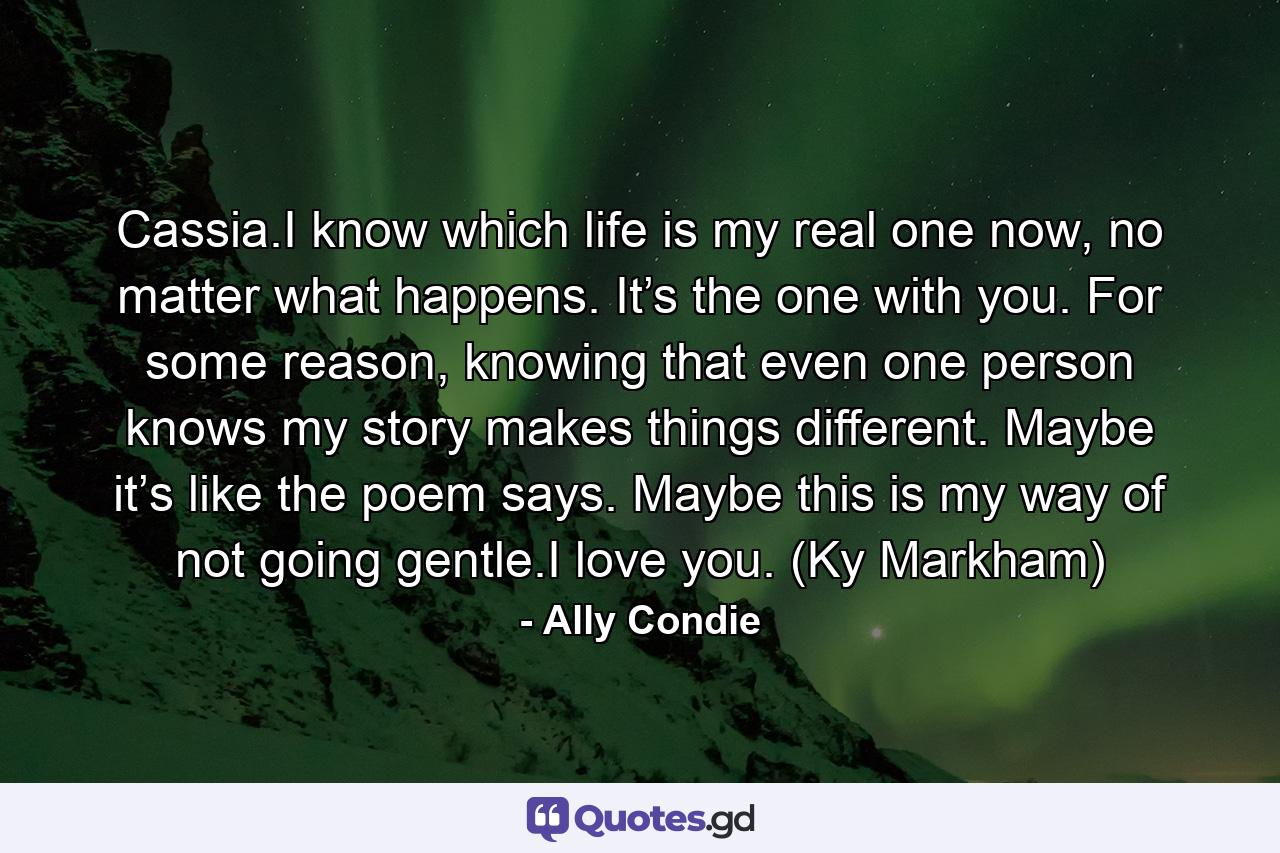 Cassia.I know which life is my real one now, no matter what happens. It’s the one with you. For some reason, knowing that even one person knows my story makes things different. Maybe it’s like the poem says. Maybe this is my way of not going gentle.I love you. (Ky Markham) - Quote by Ally Condie