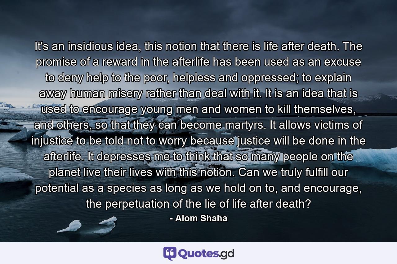 It's an insidious idea, this notion that there is life after death. The promise of a reward in the afterlife has been used as an excuse to deny help to the poor, helpless and oppressed; to explain away human misery rather than deal with it. It is an idea that is used to encourage young men and women to kill themselves, and others, so that they can become martyrs. It allows victims of injustice to be told not to worry because justice will be done in the afterlife. It depresses me to think that so many people on the planet live their lives with this notion. Can we truly fulfill our potential as a species as long as we hold on to, and encourage, the perpetuation of the lie of life after death? - Quote by Alom Shaha