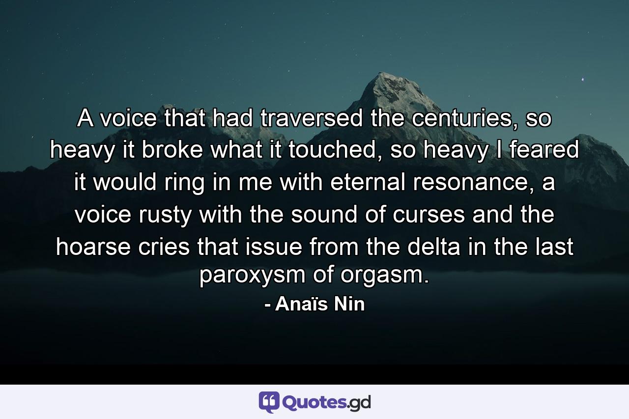A voice that had traversed the centuries, so heavy it broke what it touched, so heavy I feared it would ring in me with eternal resonance, a voice rusty with the sound of curses and the hoarse cries that issue from the delta in the last paroxysm of orgasm. - Quote by Anaïs Nin
