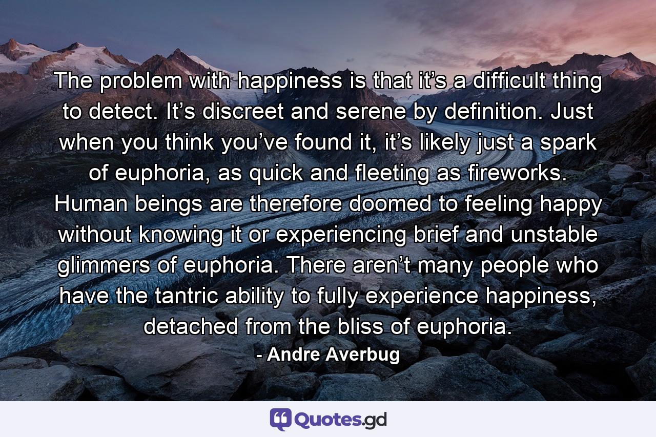 The problem with happiness is that it’s a difficult thing to detect. It’s discreet and serene by definition. Just when you think you’ve found it, it’s likely just a spark of euphoria, as quick and fleeting as fireworks. Human beings are therefore doomed to feeling happy without knowing it or experiencing brief and unstable glimmers of euphoria. There aren’t many people who have the tantric ability to fully experience happiness, detached from the bliss of euphoria. - Quote by Andre Averbug