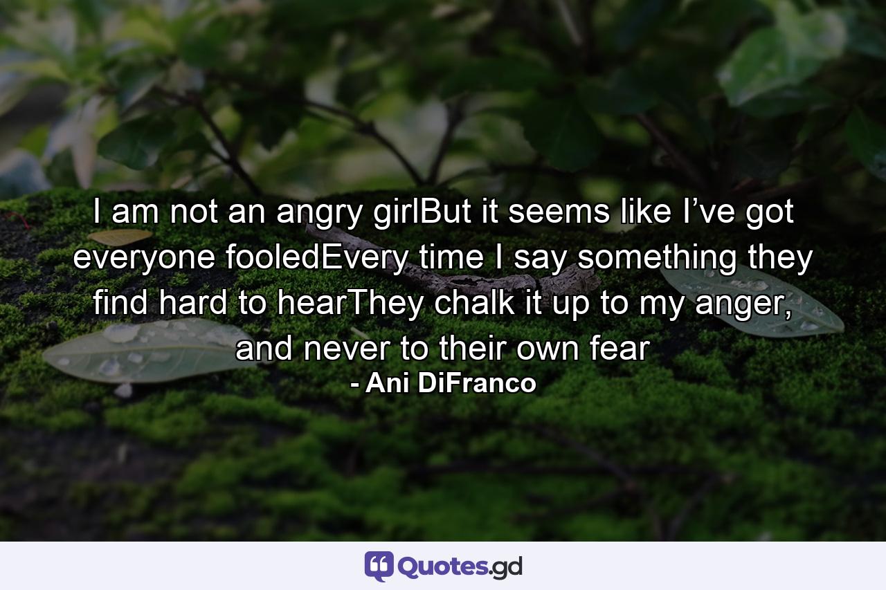 I am not an angry girlBut it seems like I’ve got everyone fooledEvery time I say something they find hard to hearThey chalk it up to my anger, and never to their own fear - Quote by Ani DiFranco