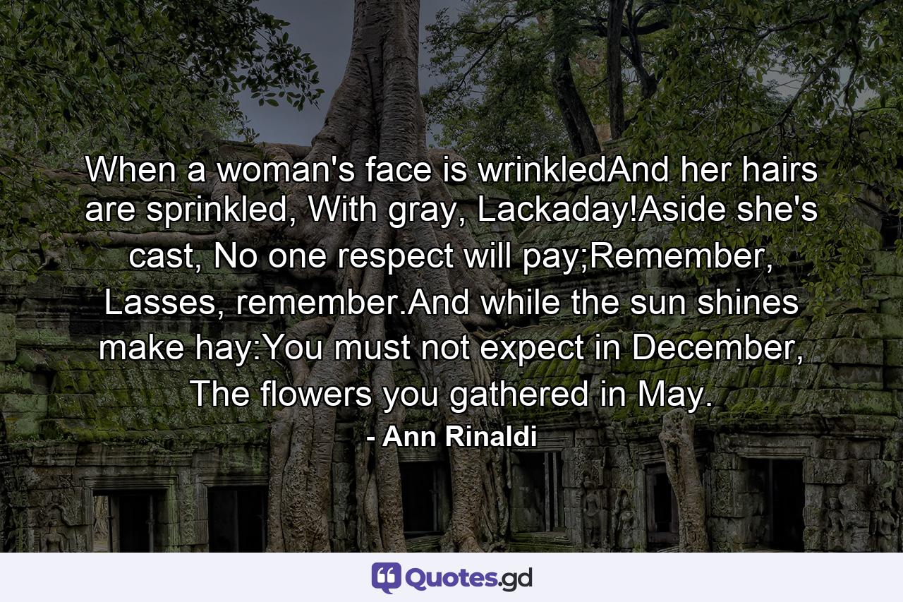 When a woman's face is wrinkledAnd her hairs are sprinkled, With gray, Lackaday!Aside she's cast, No one respect will pay;Remember, Lasses, remember.And while the sun shines make hay:You must not expect in December, The flowers you gathered in May. - Quote by Ann Rinaldi