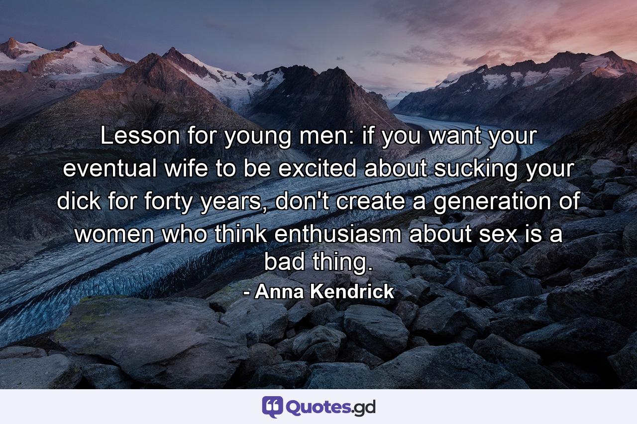 Lesson for young men: if you want your eventual wife to be excited about sucking your dick for forty years, don't create a generation of women who think enthusiasm about sex is a bad thing. - Quote by Anna Kendrick