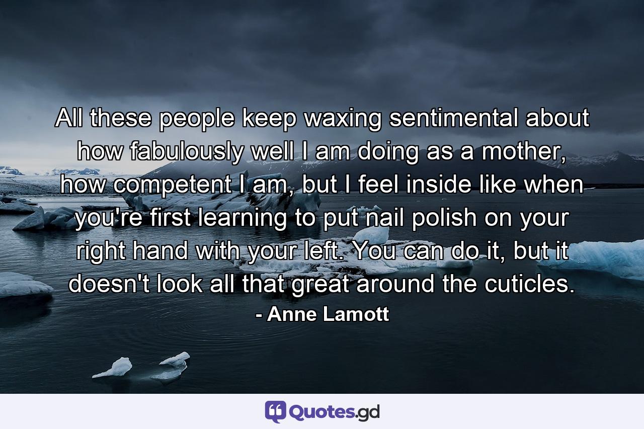 All these people keep waxing sentimental about how fabulously well I am doing as a mother, how competent I am, but I feel inside like when you're first learning to put nail polish on your right hand with your left. You can do it, but it doesn't look all that great around the cuticles. - Quote by Anne Lamott