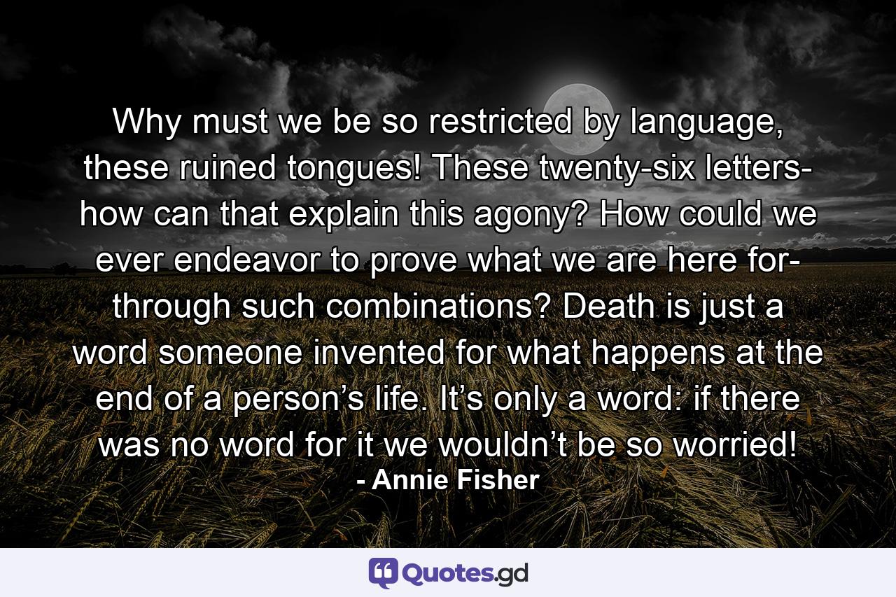 Why must we be so restricted by language, these ruined tongues! These twenty-six letters- how can that explain this agony? How could we ever endeavor to prove what we are here for- through such combinations? Death is just a word someone invented for what happens at the end of a person’s life. It’s only a word: if there was no word for it we wouldn’t be so worried! - Quote by Annie Fisher