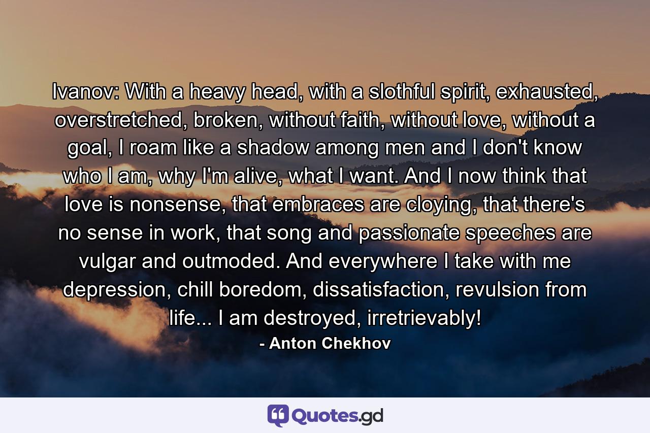 Ivanov: With a heavy head, with a slothful spirit, exhausted, overstretched, broken, without faith, without love, without a goal, I roam like a shadow among men and I don't know who I am, why I'm alive, what I want. And I now think that love is nonsense, that embraces are cloying, that there's no sense in work, that song and passionate speeches are vulgar and outmoded. And everywhere I take with me depression, chill boredom, dissatisfaction, revulsion from life... I am destroyed, irretrievably! - Quote by Anton Chekhov
