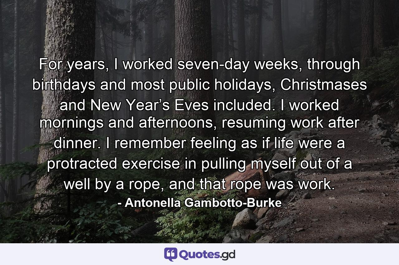 For years, I worked seven-day weeks, through birthdays and most public holidays, Christmases and New Year’s Eves included. I worked mornings and afternoons, resuming work after dinner. I remember feeling as if life were a protracted exercise in pulling myself out of a well by a rope, and that rope was work. - Quote by Antonella Gambotto-Burke