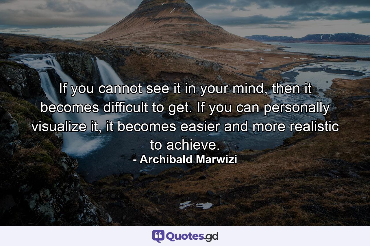 If you cannot see it in your mind, then it becomes difficult to get. If you can personally visualize it, it becomes easier and more realistic to achieve. - Quote by Archibald Marwizi