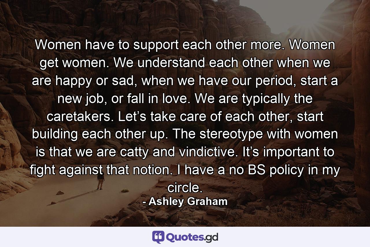 Women have to support each other more. Women get women. We understand each other when we are happy or sad, when we have our period, start a new job, or fall in love. We are typically the caretakers. Let’s take care of each other, start building each other up. The stereotype with women is that we are catty and vindictive. It’s important to fight against that notion. I have a no BS policy in my circle. - Quote by Ashley Graham