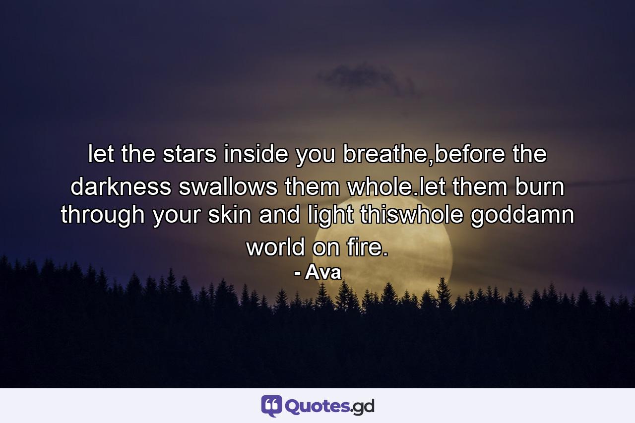let the stars inside you breathe,before the darkness swallows them whole.let them burn through your skin and light thiswhole goddamn world on fire. - Quote by Ava