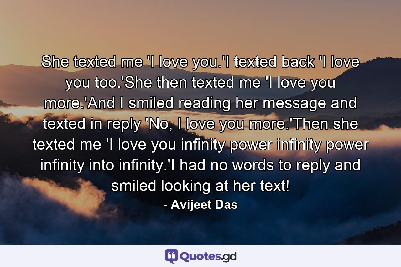 She texted me 'I love you.'I texted back 'I love you too.'She then texted me 'I love you more.'And I smiled reading her message and texted in reply 'No, I love you more.'Then she texted me 'I love you infinity power infinity power infinity into infinity.'I had no words to reply and smiled looking at her text! - Quote by Avijeet Das