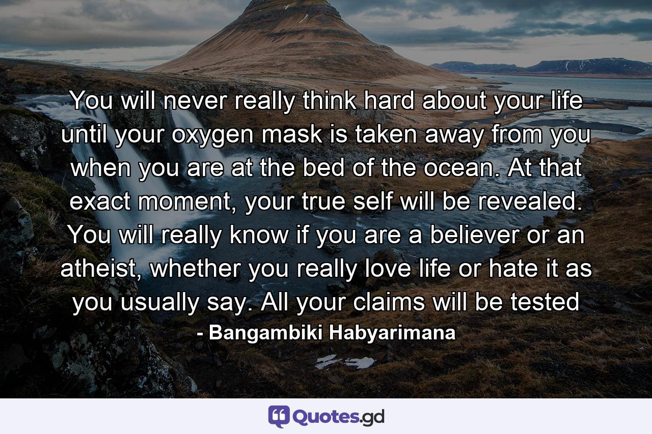 You will never really think hard about your life until your oxygen mask is taken away from you when you are at the bed of the ocean. At that exact moment, your true self will be revealed. You will really know if you are a believer or an atheist, whether you really love life or hate it as you usually say. All your claims will be tested - Quote by Bangambiki Habyarimana